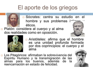 El aporte de los griegos
                 Sócrates: centra su estudio en el
                  hombre y sus problemas íntimos y
                  éticos.
   Platón: considera al cuerpo y al alma
    dos realidades como en oposición.
                       Aristóteles: afirma que el hombre
                        es una unidad profunda formada
                        por dos coprincipios: el cuerpo y el
                        alma
   Los Pitagóricos: afirmaban la sobrevivencia del
    Espíritu Humano y la transmigración de las
    almas para los buenos, además de la
    reencarnación en estado de felicidad.
 