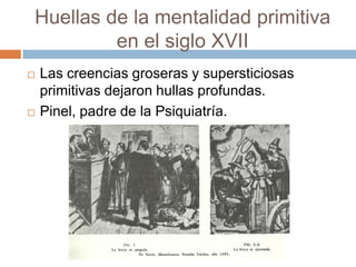 Huellas de la mentalidad primitiva
         en el siglo XVII
   Las creencias groseras y supersticiosas
    primitivas dejaron hullas profundas.
   Pinel, padre de la Psiquiatría.
 