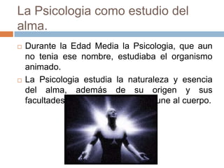 La Psicologia como estudio del
alma.
   Durante la Edad Media la Psicologia, que aun
    no tenia ese nombre, estudiaba el organismo
    animado.
   La Psicologia estudia la naturaleza y esencia
    del alma, además de su origen y sus
    facultades, y en que momento se une al cuerpo.
 