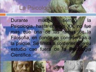 La Psicologia sin alma.

   Durante       mucho      tiempo      la
    Psicologia, hasta el siglo XX, no fue
    mas que una de las ramas de la
    Filosofía, en donde se consideraba a
    la psique. Se limita a sostener que su
    estudio cae fuera de la Psicologia
    Científica.
 
