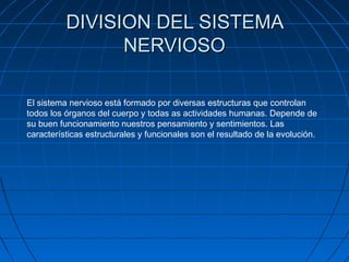 DIVISION DEL SISTEMA
                NERVIOSO

El sistema nervioso está formado por diversas estructuras que controlan
todos los órganos del cuerpo y todas as actividades humanas. Depende de
su buen funcionamiento nuestros pensamiento y sentimientos. Las
características estructurales y funcionales son el resultado de la evolución.
 