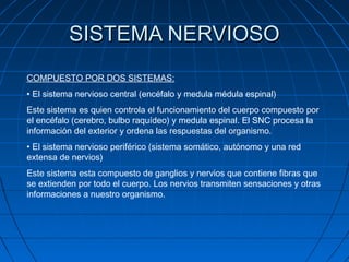 SISTEMA NERVIOSO
COMPUESTO POR DOS SISTEMAS:
• El sistema nervioso central (encéfalo y medula médula espinal)
Este sistema es quien controla el funcionamiento del cuerpo compuesto por
el encéfalo (cerebro, bulbo raquídeo) y medula espinal. El SNC procesa la
información del exterior y ordena las respuestas del organismo.
• El sistema nervioso periférico (sistema somático, autónomo y una red
extensa de nervios)
Este sistema esta compuesto de ganglios y nervios que contiene fibras que
se extienden por todo el cuerpo. Los nervios transmiten sensaciones y otras
informaciones a nuestro organismo.
 