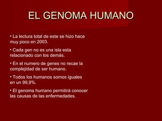 EL GENOMA HUMANO
• La lectura total de este se hizo hace
muy poco en 2003.
• Cada gen no es una isla esta
relacionado con los demás.
• En el numero de genes no recae la
complejidad de ser humano.
• Todos los humanos somos iguales
en un 99,9%.
• El genoma humano permitirá conocer
las causas de las enfermedades.
 