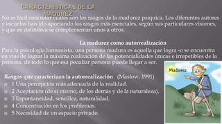 No es fácil concretar cuáles son los rasgos de la madurez psíquica. Los diferentes autores
y escuelas han ido aportando los rasgos más esenciales, según sus particulares visiones,
y que en definitiva se complementan unos a otros.
La madurez como autorrealización
Para la psicología humanista, una persona madura es aquella que logra -o se encuentra
en vías de lograr la máxima realización de las potencialidades únicas e irrepetibles de la
persona, de todo lo que esa peculiar persona puede llegar a ser.
Rasgos que caracterizan la autorrealización (Maslow, 1991)
 1 Una percepción más adecuada de la realidad.
 2 Aceptación (de sí mismo, de los demás y de la naturaleza).
 3 Espontaneidad, sencillez, naturalidad.
 4 Concentración en los problemas.
 5 Necesidad de un espacio privado.

 