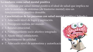 La madurez como salud mental positiva
 Se entiende por salud mental positiva el ideal de salud que implica no
sólo la ausencia de síntomas (de trastorno mental) sino un
funcionamiento positivo deseable.
 Características de las personas con salud mental positiva ( Jahoda )
 1. Adecuado nivel de logro y aspiración.
 2. Percepción realista del mundo.
 3. Balance emocional.
 4. Funcionamiento socio afectivo integrado.
 5. Ajuste social satisfactorio.
 6. Sentimiento de utilidad.
 7. Adecuado nivel de autoestima y autoeficacia.

 