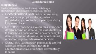 competencia

La madurez como

Ciertos estilos de afrontamiento del estrés, que
proporcionan una especial resistencia al mismo
 1. COMPROMISO Habilidad para creer en y





reconocer los propios valores, metas y
prioridades, y apreciar la propia capacidad y
lo que uno hace.
2. DESAFÍO Tendencia a valorar las situaciones
de estrés como un desafío (más saludable que
la tendencia a hacerlo como una amenaza).El
desafío es entendido como una oportunidad y
un incentivo para el desarrollo personal .
3. CONTROL La sensación personal de control
sobre los eventos externos facilita la
adaptación ante las situaciones estresantes y
la salud.

 