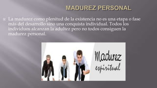 

La madurez como plenitud de la existencia no es una etapa o fase
más del desarrollo sino una conquista individual. Todos los
individuos alcanzan la adultez pero no todos consiguen la
madurez personal.

 