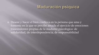 

Desear y hacer el bien conlleva en la persona que ama y
fomenta en la que se percibe amada el ejercicio de emociones
trascendentes propias de la madurez psicológica: de
solidaridad, de interdependencia, de responsabilidad

 
