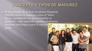 

El Diccionario de la Real Academia Española
(DRAE) define la madurez como el "buen
juicio o prudencia con que el hombre se
gobierna". Algo parecido significa el término
madurez psicológica para la mayoría de la
gente.

 