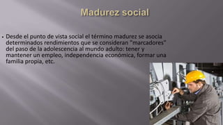 •

Desde el punto de vista social el término madurez se asocia
determinados rendimientos que se consideran "marcadores"
del paso de la adolescencia al mundo adulto: tener y
mantener un empleo, independencia económica, formar una
familia propia, etc.

 