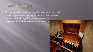 

El concepto de madurez legal presupone que casi
todas las personas que alcanzan un determinado
límite de edad "legal" pueden asumir la
responsabilidad inherente a ciertas actividades.

 