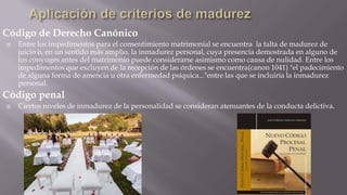 Código de Derecho Canónico


Entre los impedimentos para el consentimiento matrimonial se encuentra la falta de madurez de
juicio o, en un sentido más amplio, la inmadurez personal, cuya presencia demostrada en alguno de
los cónyuges antes del matrimonio puede considerarse asimismo como causa de nulidad. Entre los
impedimentos que excluyen de la recepción de las órdenes se encuentra(canon 1041) "el padecimiento
de alguna forma de amencia u otra enfermedad psíquica..."entre las que se incluiría la inmadurez
personal.

Código penal


Ciertos niveles de inmadurez de la personalidad se consideran atenuantes de la conducta delictiva.

 