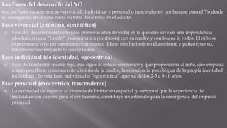 Las Fases del desarrollo del YO
son las Fases características –vivencial , individual y personal o trascendente- por las que pasa el Yo desde
su emergencia en el niño hasta su total desarrollo en el adulto.

Fase vivencial (anónima, simbiótica)


Fase del desarrollo del niño (dos primeros años de vida) en la que éste vive en una dependencia
absoluta, en una “fusión” psicosomática (simbiosis) con su madre y con lo que le rodea. El niño se
experimenta vivo pero permanece anónimo, difuso (sin límites)con el ambiente y patico (pasivo,
totalmente inerme) ante lo que le rodea.

Fase individual (de identidad, egocéntrica)


Fase de la relación madre-hijo, que sigue al estado simbiótico y que proporciona al niño, que empieza
a auto percibirse como un ente distinto de la madre, la consciencia psicológica de la propia identidad
individual . En esta fase, individual o “egocéntrica”, que va de los 2-3 a 9-10 años

Fase personal (exocéntrica, trascendente)


La necesidad de superar la vivencia de limitación espacial y temporal que la experiencia de
individuación supone para el ser humano, constituye un estímulo para la emergencia del impulso
personal.

 