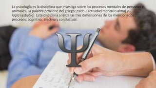 La psicología es la disciplina que investiga sobre los procesos mentales de personas y
animales. La palabra proviene del griego: psico- (actividad mental o alma) y -
logía (estudio). Esta disciplina analiza las tres dimensiones de los mencionados
procesos: cognitiva, afectiva y conductual.