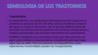 • Esquizofrenia.
• La esquizofrenia, una misteriosa enfermedad que por lo general se
presenta en personas de 16 a 30 años, afecta a hombres y mujeres
por igual. La causa se desconoce, por lo que los médicos tratan de
controlar los síntomas de los pacientes con fármacos antipsicóticos y
terapias psicosociales que enseñan mecanismos de supervivencia.
• EJEMPLO: Imagínate que escuchases voces que otras personas no
oyen y que invaden tus pensamientos conspirando para que hagas
algún tipo de daño. Para una persona con esquizofrenia, estas
experiencias incontrolables pueden ser incapacitantes.