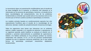 La neurociencia sigue una aproximación multidisciplinar para el estudio de
las bases biológicas de la conducta. La influencia más relevante es la
relacionada con los procesos de aprendizaje y memoria, y el estudio de las
bases neurobiológicas del comportamiento. Una de los problemas
fundamentales es entender qué sucede tanto en las neuronas como en los
circuitos que se forman cuando se produce el aprendizaje y la memoria.
Los modelos animales basados en condicionamiento operante han sido
especialmente fructíferos para el estudio de la neurobiología de las
adicciones. Ejemplo: modelo de autoadministración intravenosa de drogas.
Todos los organismos vivos tienen que interactuar con un ambiente
externo y deben responder a él, tratando de sobrevivir y reproducirse. Si
un organismo aprende, podrá modificar su conducta en relación con el
ambiente y aumentar potencialmente su posibilidad de supervivencia.
Debido a los hábitat cambiantes es muy ventajoso predecir los eventos
ambientales más salientes. El CC y el CO son procesos fundamentales
mediante los que se adquieren memorias predictivas, por lo que ambas
formas de aprendizaje constituyen mecanismos adaptativos
fundamentales.
 