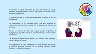 El psicólogo es aquel profesional que tiene por objeto de trabajo
entender el comportamiento humano. Sea en situaciones educativas,
de trabajo o personales.
El objetivo principal de los psicólogos es mejorar la calidad de vida de
las personas.
Los especialistas de la psicología tienen una gran variedad de
tratamientos que permiten mejorar las condiciones de vida de las
personas.
Aunque son diversos los tipos de terapias, siempre el profesional
escogerá la que pueda resolver la inconformidad del paciente de la
mejor forma.
Las terapias se pueden aplicar tanto a una persona como a parejas,
familia o grupos de trabajo.
Los tratamientos de estos profesionales no están dirigidos únicamente
a modificar aspectos negativos de la persona, también buscan
fortalecer y reforzar los positivos.
 