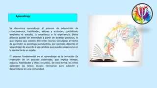 Aprendizaje
Se denomina aprendizaje al proceso de adquisición de
conocimientos, habilidades, valores y actitudes, posibilitado
mediante el estudio, la enseñanza o la experiencia. Dicho
proceso puede ser entendido a partir de diversas posturas, lo
que implica que existen diferentes teorías vinculadas al hecho
de aprender. La psicología conductista, por ejemplo, describe el
aprendizaje de acuerdo a los cambios que pueden observarse en
la conducta de un sujeto.
El proceso fundamental en el aprendizaje es la imitación (la
repetición de un proceso observado, que implica tiempo,
espacio, habilidades y otros recursos). De esta forma, los niños
aprenden las tareas básicas necesarias para subsistir y
desarrollarse en una comunidad.
 