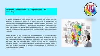 Corrientes conductuales y cognoscitivas del
aprendizaje
La teoría conductual tiene origen de los estudios de Pavlov con los
animales, el aprendizaje dentro de la teoría conductual se define como un
cambio relativamente permanente en el comportamiento, que refleja una
adquisición de conocimientos o habilidades a través de la experiencia; los
tipos de aprendizaje en la teoría conductual son: el Condicionamiento
Clásico, el Conexionismo, el Aprendizaje Asociativo y el Condicionamiento
Operante.
Pavlov a través de sus trabajos con animales lograba el proceso a través
del cual se logra que un comportamiento -respuesta- que antes ocurría
tras un evento determinado -estímulo- ocurra tras otro evento distinto, es
asi como en sus investigaciones, asoció el ruido de una campanilla
(estímulo neutro) a la comida (estímulo incondicionado) de un perro, y
logró que el perro salivara al escuchar la campanilla (que se transformó en
un estímulo condicionado).
 