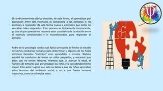 El condicionamiento clásico describe, de esta forma, el aprendizaje por
asociación entre dos estímulos se condiciona a las personas o los
animales a responder de una forma nueva a estímulos que antes no
evocaban tales respuestas. Este proceso es típicamente inconsciente,
ya que el que aprende no requiere estar consciente de la relación entre
el estímulo condicionado y el incondicionado, para responder al
primero.
Padre de la psicología conductual Aplicó principios de Pavlov al estudio
de ciertas conductas humanas para determinar si algunos de los hasta
entonces llamados “instintos” eran aprendidos o innatos. Watson
estudió las conductas de temor en niños pequeños, y encontró que
estos casi no tenían temores, mientras que, al avanzar la edad, el
número de temores que presentaban los niños era considerablemente
mayor. Este autor sugirió que esto se debía a que los niños aprendían
estos temores del ambiente social, y no a que fueran temores
instintivos, como se afirmaba antes.
 