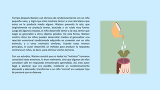 Tiempo después Watson usó técnicas de condicionamiento con un niño
pequeño sano, y logró que éste mostrara temor a una rata blanca que
antes no le producía miedo alguno. Watson presentó la rata, que
originalmente no producía temor, asociada a un ruido muy fuerte.
Luego de algunos ensayos, el niño desarrolló temor a la rata, temor que
luego se generalizó a otros objetos peludos. De esta forma, Watson
mostró cómo los niños pueden desarrollar miedos al generalizar una
reacción emocional condicionada adquirida en conexión con un sólo
estímulo, y a otros estímulos similares, Usando estos mismos
principios, el autor desarrolló un método para producir la respuesta
contraria en niños, es decir, para eliminar ciertos temores.
Con sus estudios, Watson mostró que no todos los “instintos” humanos
conocidos hasta entonces, lo eran realmente, sino que algunos de ellos
consistían sólo en respuestas emocionales aprendidas. Así, este autor
llegó a plantear que era posible, mediante un condicionamiento
planeado y adecuado, transformar a un niño ‘normal’ en cualquier tipo
de persona que se desease.
 