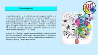 Corriente Cognitiva
La psicología cognitiva es la psicología que se encarga del estudio de la
cognición; es decir, de los procesos mentales implicados en el
conocimiento. Tiene como objeto de estudio los mecanismos básicos y
profundos por los que se elabora el conocimiento, desde la percepción, la
memoria y el aprendizaje, hasta la formación de conceptos y razonamiento
lógico. Por cognitivo entendemos el acto de conocimiento, en sus acciones
de almacenar, recuperar, reconocer, comprender, organizar y usar la
información recibida a través de los sentidos.
El origen de la psicología cognitiva está estrechamente ligado a la historia
de la psicología general, La psicología cognitiva moderna se ha formado
bajo la influencia de disciplinas, como el tratamiento de la información, la
inteligencia artificial y la ciencia del lenguaje.
 
