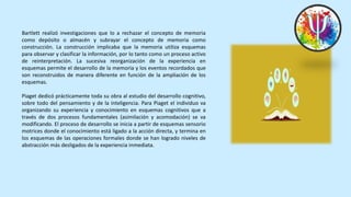 Bartlett realizó investigaciones que lo a rechazar el concepto de memoria
como depósito o almacén y subrayar el concepto de memoria como
construcción. La construcción implicaba que la memoria utiliza esquemas
para observar y clasificar la información, por lo tanto como un proceso activo
de reinterpretación. La sucesiva reorganización de la experiencia en
esquemas permite el desarrollo de la memoria y los eventos recordados que
son reconstruidos de manera diferente en función de la ampliación de los
esquemas.
Piaget dedicó prácticamente toda su obra al estudio del desarrollo cognitivo,
sobre todo del pensamiento y de la inteligencia. Para Piaget el individuo va
organizando su experiencia y conocimiento en esquemas cognitivos que a
través de dos procesos fundamentales (asimilación y acomodación) se va
modificando. El proceso de desarrollo se inicia a partir de esquemas sensorio
motrices donde el conocimiento está ligado a la acción directa, y termina en
los esquemas de las operaciones formales donde se han logrado niveles de
abstracción más desligados de la experiencia inmediata.
 