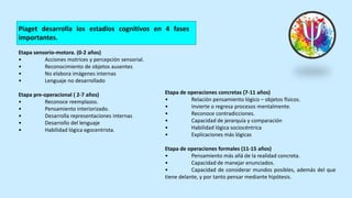 Piaget desarrolla los estadios cognitivos en 4 fases
importantes.
Etapa sensorio-motora. (0-2 años)
• Acciones motrices y percepción sensorial.
• Reconocimiento de objetos ausentes
• No elabora imágenes internas
• Lenguaje no desarrollado
Etapa pre-operacional ( 2-7 años)
• Reconoce reemplazos.
• Pensamiento interiorizado.
• Desarrolla representaciones internas
• Desarrollo del lenguaje
• Habilidad lógica egocentrista.
Etapa de operaciones concretas (7-11 años)
• Relación pensamiento lógico – objetos físicos.
• Invierte o regresa procesos mentalmente.
• Reconoce contradicciones.
• Capacidad de jerarquía y comparación
• Habilidad lógica sociocéntrica
• Explicaciones más lógicas
Etapa de operaciones formales (11-15 años)
• Pensamiento más allá de la realidad concreta.
• Capacidad de manejar enunciados.
• Capacidad de considerar mundos posibles, además del que
tiene delante, y por tanto pensar mediante hipótesis.
 