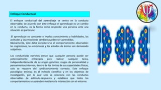 Enfoque Conductual.
El enfoque conductual del aprendizaje se centra en la conducta
observable; de acuerdo con este enfoque el aprendizaje es un cambio
en la conducta, es la forma como responde una persona ante una
situación en particular.
El aprendizaje es constante e implica conocimiento y habilidades, las
actitudes y las emociones también pueden ser aprendidas.
Básicamente, solo debe considerarse el comportamiento observable:
las cogniciones, las emociones y los estados de ánimo son demasiado
subjetivos.
Los conductistas estrictos creían que cualquier persona puede ser
potencialmente entrenada para realizar cualquier tarea,
independientemente de su origen genético, rasgos de personalidad y
pensamientos internos, dentro de los límites de sus capacidades físicas,
solo se requiere del condicionamiento correcto. Este enfoque
psicológico enfatiza en el método científico y en los objetivos de
investigación, por lo cual solo se relaciona con las conductas
observables de estímulo-respuesta y establece que todos los
comportamientos se aprenden mediante la interacción con el entorno.
 