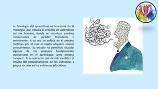La Psicología del aprendizaje es una rama de la
Psicología, que estudia el proceso de aprendizaje
del ser humano, donde se visualizan cambios
conductuales de carácter transitorio o
permanente. A su vez, se enfoca en el proceso
continuo por el cual el sujeto adquiere nuevos
conocimientos. Su estudio ha permitido elucidar
algunos de los procesos fundamentales
involucrados en el aprendizaje como proceso
completo. Es la aplicación del método científico al
estudio del comportamiento de los individuos y
grupos sociales en los ambientes educativos.
 