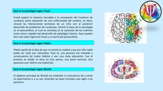 Qué es la psicología según Freud
Freud superó la creencia vinculada a la concepción del trastorno de
conducta como expresión de una enfermedad del cerebro. Es decir,
vinculó las interacciones primarias de un niño con el posterior
desarrollo de problemas de conductas. Centró la base de la psicología
en el psicoanálisis, el cual se centraba en la represión de los instintos
como único culpable del desarrollo de patologías futuras. Aquí puedes
leer más sobre Sigmund Freud y su teoría del psicoanálisis.
Qué es la psicología según Platón
Platón partía de la idea de que no existía la maldad y que por ello nadie
podía ser malo por naturaleza. Para él, una persona era malvada a
consecuencia de malos hábitos o por una mala educación. Fue el
primero en dividir el alma en tres partes, una parte racional, otra
pasional y por último una hedonista.
Qué es la psicología según Wundt
El objetivo principal de Wundt era entender la consciencia tal y como
se experimenta y, a su vez, entender las leyes mentales que rigen a las
personas.
 