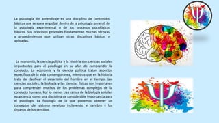 La psicología del aprendizaje es una disciplina de contenidos
básicos que se suele englobar dentro de la psicología general, de
la psicología experimental o de los procesos psicológicos
básicos. Sus principios generales fundamentan muchas técnicas
y procedimientos que utilizan otras disciplinas básicas o
aplicadas.
La economía, la ciencia política y la hisotria son ciencias sociales
importantes para el psicólogo en su afán de comprender la
conducta. La economía y la ciencia política tratan aspectos
específicos de la vida contemporánea, mientras que en la historia
trata de clasificar el desarrollo del hombre en el tiempo. Las
ciencias sociales, la biología y las ciencias físicas son importanes
para comprender muchos de los problemas complejos de la
conducta humana. Por lo menos tres ramas de la biología señalan
esta ciencia como una disciplina de considerable importancia para
el psicólogo. La fisiología de la que podemos obtener un
conceptos del sistema nervioso incluyendo el cerebro y los
órganos de los sentidos.
 