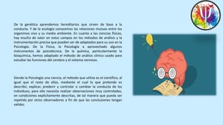 De la genética aprendemos hereditarios que sirven de base a la
conducta. Y de la ecología conocemos las relaciones mutuas entre los
organimos vivo y su medio ambiente. En cuanto a las ciencias físicas,
hay mucho de valor en estos campos en los métodos de análisis y la
instrumentación precisa que pueden ser de adaptados para su uso en la
Psicología. De la Física, la Psicología a aprovechado algunos
instrumentos de psicotécnica. De la química, particularmente la
bioquímica, hemos adaptado el método de análisis clínico usado para
estudiar las funciones del cerebro y el sistema nervioso.
Siendo la Psicología una ciencia, el método que utiliza es el científico, al
igual que el resto de ellas, mediante el cual lo que pretende es
describir, explicar, predecir y controlar o cambiar la conducta de los
individuos; para ello necesita realizar observaciones muy controladas,
en condiciones explícitamente descritas, de tal manera que pueda ser
repetida por otros observadores a fin de que las conclusiones tengan
validez.
 
