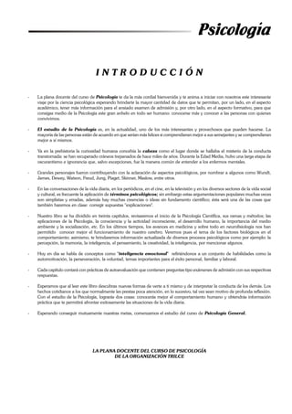 Psicología
I N T R O D U C C I Ó N
- La plana docente del curso de Psicología te da la más cordial bienvenida y te anima a iniciar con nosotros este interesante
viaje por la ciencia psicológica esperando brindarte la mayor cantidad de datos que te permitan, por un lado, en el aspecto
académico, tener más información para el ansiado examen de admisión y, por otro lado, en el aspecto formativo, para que
consigas medio de la Psicología este gran anhelo en todo ser humano: conocerse más y conocer a las personas con quienes
convivimos.
- El estudio de la Psicología es, en la actualidad, uno de los más interesantes y provechosos que pueden hacerse. La
mayoría de las personas están de acuerdo en que serían más felices si comprendieran mejor a sus semejantes y se comprendieran
mejor a sí mismos.
- Ya en la prehistoria la curiosidad humana concebía la cabeza como el lugar donde se hallaba el misterio de la conducta
transtornada: se han recuperado cráneos trepanados de hace miles de años. Durante la Edad Media, hubo una larga etapa de
oscurantismo e ignorancia que, salvo excepciones, fue la manera común de entender a los enfermos mentales.
- Grandes personajes fueron contribuyendo con la aclaración de aspectos psicológicos, por nombrar a algunos como Wundt,
James, Dewey, Watson, Freud, Jung, Piaget, Skinner, Maslow, entre otros.
- En las conversaciones de la vida diaria, en los periódicos, en el cine, en la televisión y en los diversos sectores de la vida social
y cultural, es frecuente la aplicación de términos psicológicos; sin embargo estas argumentaciones populares muchas veces
son simplistas y erradas, además hay muchas creencias o ideas sin fundamento científico; ésta será una de las cosas que
también haremos en clase: corregir supuestas "explicaciones".
- Nuestro libro se ha dividido en treinta capítulos, revisaremos el inicio de la Psicología Científica, sus ramas y métodos; las
aplicaciones de la Psicología, la consciencia y la actividad inconsciente, el desarrollo humano, la importancia del medio
ambiente y la socialización, etc. En los últimos tiempos, los avances en medicina y sobre todo en neurofisiología nos han
permitido conocer mejor el funcionamiento de nuestro cerebro. Veremos pues el tema de los factores biológicos en el
comportamiento; asimismo, te brindaremos información actualizada de diversos procesos psicológicos como por ejemplo: la
percepción, la memoria, la inteligencia, el pensamiento, la creatividad, la inteligencia, por mencionar algunos.
- Hoy en día se habla de conceptos como "inteligencia emocional" refiriéndonos a un conjunto de habilidades como la
automotivación, la perseveración, la voluntad, temas importantes para el éxito personal, familiar y laboral.
- Cada capítulo contará con prácticas de autoevaluación que contienen preguntas tipo exámenes de admisión con sus respectivas
respuestas.
- Esperamos que al leer este libro descubras nuevas formas de verte a ti mismo y de interpretar la conducta de los demás. Los
hechos cotidianos a los que normalmente les prestas poca atención, en lo sucesivo, tal vez sean motivo de profunda reflexión.
Con el estudio de la Psicología, lograrás dos cosas: conocerás mejor el comportamiento humano y obtendrás información
práctica que te permitirá afrontar exitosamente las situaciones de la vida diaria.
- Esperando conseguir mutuamente nuestras metas, comenzamos el estudio del curso de Psicología General.
LA PLANA DOCENTE DEL CURSO DE PSICOLOGÍA
DE LA ORGANIZACIÓN TRILCE
 