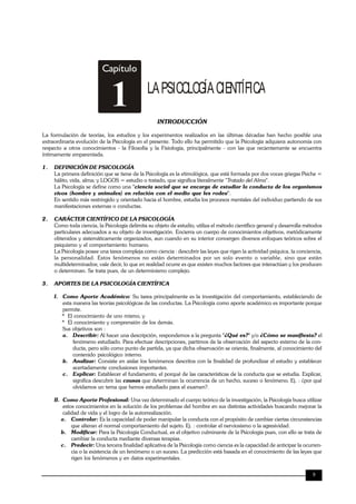 TRILCE
9
Capítulo
LAPSICOLOGÍACIENTÍFICA
1 INTRODUCCIÓN
La formulación de teorías, los estudios y los experimentos realizados en las últimas décadas han hecho posible una
extraordinaria evolución de la Psicología en el presente. Todo ello ha permitido que la Psicología adquiera autonomía con
respecto a otros conocimientos - la Filosofía y la Fisiología, principalmente - con las que recientemente se encuentra
íntimamente emparentada.
1. DEFINICIÓN DE PSICOLOGÍA
La primera definición que se tiene de la Psicología es la etimológica, que está formada por dos voces griegas Psiche =
hálito, vida, alma; y LOGOS = estudio o tratado, que significa literalmente "Tratado del Alma".
La Psicología se define como una "ciencia social que se encarga de estudiar la conducta de los organismos
vivos (hombre y animales) en relación con el medio que les rodea".
En sentido más restringido y orientado hacia el hombre, estudia los procesos mentales del individuo partiendo de sus
manifestaciones externas o conductas.
2. CARÁCTER CIENTÍFICO DE LA PSICOLOGÍA
Como toda ciencia, la Psicología delimita su objeto de estudio, utiliza el método científico general y desarrolla métodos
particulares adecuados a su objeto de investigación. Encierra un cuerpo de conocimientos objetivos, metódicamente
obtenidos y sistemáticamente organizados, aun cuando en su interior convergen diversos enfoques teóricos sobre el
psiquismo y el comportamiento humano.
La Psicología posee una tarea compleja como ciencia : descubrir las leyes que rigen la actividad psíquica, la conciencia,
la personalidad. Estos fenómenos no están determinados por un solo evento o variable, sino que están
multideterminados; vale decir, lo que en realidad ocurre es que existen muchos factores que interactúan y los producen
o determinan. Se trata pues, de un determinismo complejo.
3. APORTES DE LA PSICOLOGÍA CIENTÍFICA
I. Como Aporte Académico: Su tarea principalmente es la investigación del comportamiento, estableciendo de
esta manera las teorías psicológicas de las conductas. La Psicología como aporte académico es importante porque
permite.
* El conocimiento de uno mismo, y
* El conocimiento y comprensión de los demás.
Sus objetivos son :
a. Describir: Al hacer una descripción, respondemos a la pregunta "¿Qué es?" y/o ¿Cómo se manifiesta? el
fenómeno estudiado. Para efectuar descripciones, partimos de la observación del aspecto externo de la con-
ducta, pero sólo como punto de partida, ya que dicha observación se orienta, finalmente, al conocimiento del
contenido psicológico interno.
b. Analizar: Consiste en aislar los fenómenos descritos con la finalidad de profundizar el estudio y establecer
acertadamente conclusiones importantes.
c. Explicar: Establecer el fundamento, el porqué de las características de la conducta que se estudia. Explicar,
significa descubrir las causas que determinan la ocurrencia de un hecho, suceso o fenómeno. Ej. : ¿por qué
olvidamos un tema que hemos estudiado para el examen?.
II. Como Aporte Profesional: Una vez determinado el cuerpo teórico de la investigación, la Psicología busca utilizar
estos conocimientos en la solución de los problemas del hombre en sus distintas actividades buscando mejorar la
calidad de vida y el logro de la autorrealización.
a. Controlar: Es la capacidad de poder manipular la conducta con el propósito de cambiar ciertas circunstancias
que alteran el normal comportamiento del sujeto. Ej. : controlar el nerviosismo o la agresividad.
b. Modificar: Para la Psicología Conductual, es el objetivo culminante de la Psicología pues, con ello se trata de
cambiar la conducta mediante diversas terapias.
c. Predecir: Una tercera finalidad aplicativa de la Psicología como ciencia es la capacidad de anticipar la ocurren-
cia o la existencia de un fenómeno o un suceso. La predicción está basada en el conocimiento de las leyes que
rigen los fenómenos y en datos experimentales.
 