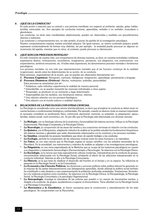 Psicología
10
4. ¿QUÉ ES LA CONDUCTA?
Es toda acción o reacción que un animal o una persona manifiesta con respecto al ambiente: saludar, gritar, hablar,
temblar, estornudar, etc. Son ejemplos de conductas motoras, aprendidas, verbales o no verbales, musculares o
glandulares.
Las conductas, en tanto sean manifestadas objetivamente, pueden ser observadas y medidas con procedimientos
directos e indirectos.
Las conductas o comportamientos son, en este sentido, el punto de partida de la investigación psicológica.
Nuestro comportamiento expresa nuestra actividad psíquica. De igual manera, un mismo contenido psíquico puede
expresarse conductualmente de formas muy distintas, así por ejemplo: la ansiedad puede provocar en algunos un
incremento del apetito, mientras que en otros, al contrario, puede provocar su disminución.
5. ¿QUÉ SON LOS PROCESOS MENTALES?
En todo momento de nuestra vida, nos comportamos de diversas maneras, es decir, en nuestras actividades cotidianas
expresamos deseos, motivaciones, recordamos, imaginamos, pensamos, nos alegramos, nos enamoramos, nos
sorprendemos, sentimos emociones, etc. A todas estas expresiones, les denominamos procesos mentales o fenómenos
psicológicos.
Los procesos mentales, no son más que representaciones mentales que el ser humano construye de la realidad
(cogniciones), siendo estos los determinantes de su acción, de su conducta.
Estos procesos, organizadores de la acción, que no pueden ser observados directamente son :
1. Procesos Cognitivos: Percepción, memoria, inteligencia, imaginación, aprendizaje, pensamiento y lenguaje.
2. Procesos Dinámicos (Oréticos): Afectos, motivación, actitudes, personalidad.
Estos procesos se caracterizan por ser :
* Subjetivos, cada individuo experimenta la realidad de manera personal.
* Intransferible, no se pueden transmitir las vivencias individuales a otros sujetos.
* Temporales, se producen en un momento y lugar determinado.
* Imperceptibles por los sentidos, son fenómenos íntimos, internos.
* Una relación estrecha con los procesos fisiológicos.
* Una relación con el mundo externo o realidad objetiva.
6. RELACIONES DE LA PSICOLOGÍA CON OTRAS CIENCIAS.
La Psicología es considerada como una ciencia interdisciplinaria, es decir que al explicar la conducta se deben tener en
cuenta factores o condicionantes biológicos y ambientales. Por ejemplo, cuando un alumno rinde un examen importante
es necesario considerar su rendimiento físico, nutricional, atencional, memoria, su ansiedad, su preparación, apoyo
familiar, estatus social, nivel económico, etc. Es por ello que la Psicología está relacionada con diversas ciencias:
* La Biología, con su fisiología informa de la anatomía y funcionalidad del sistema nervioso. Influye en la Psicología
Experimental, Psicología Comparada y la Psicología Clínica.
* La Neurología, la comprensión de las áreas del cerebro y sus conexiones nerviosas en relación con las conductas.
* La Química, con la Bioquímica, adaptando métodos de análisis se ha podido estudiar los fundamentos bioquímicos
del sistema nervioso y glandular que están directamente relacionados con la conducta y los procesos mentales.
* La Genética, comprende los procesos hereditarios que sirven de soporte biológico a las conductas.
* La Ecología, permite la comprensión de las relaciones mutuas entre los seres humanos y la naturaleza.
* La Física, es con esta ciencia que la Psicología ingresa al campo científico con los estudios sensoriales de la
Psicofísica. En la actualidad, sus instrumentos y métodos de análisis se adaptan a las investigaciones psicológicas.
* La Psiquiatría, es una rama especializada de la Medicina que se ocupa de los trastornos psicológicos en cuanto
a su diagnóstico y tratamiento farmacológico (Farmacoterapia y Psicocirugía). Se relaciona con la Psicología Clínica.
* La Sociología, es la ciencia que trata especialmente culturas modernas, interesándose por la conducta de grupos,
encontrándose relacionada con la Psicología Social, señalando el efecto de las relaciones interpersonales en la
conducta individual. Además es afín a la Psicología Comunitaria.
* La Historia, es la que trata de clasificar el desarrollo del hombre en el tiempo y en su espacio. Su influencia se
presenta en la Psicología Social y en la Comunitaria.
* La Economía y las Ciencias Políticas, las decisiones y acciones políticas sobre política laboral ha generado en
la mayoría de los países latinoamericanos una desesperanza aprendida, donde además la política social también
ha contribuido a esta desazón y caos experimentando la población profundas ansiedades, frustraciones, llevándo-
los a la violencia evolutiva como involutiva. Se relaciona con la Psicología Clínica, la Psicopatología, la Psicología
Social, la Psicología Comunitaria y la psicología Organizacional.
* La Antropología, investiga la naturaleza de las culturas que pueden o no carecer de documentos escritos, y
dirigida a la conducta de grupos, ayudándonos a superar el etnocentrismo. Tiene afinidad con la Psicología Social
y la Psicología Comunitaria.
* La Matemática y la Estadística, se hacen necesarias para la construcción y estandarización de los tests
psicológicos. Se comprometen con la Psicometría.
 