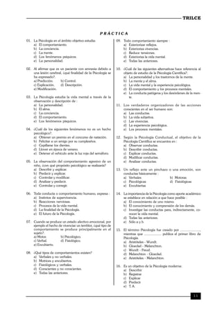 TRILCE
11
P R Á C T I C A
01. La Psicología en el ámbito objetivo estudia:
a) El comportamiento.
b) La conciencia.
c) La mente.
d) Los fenómenos psíquicos.
e) La personalidad.
02. Al afirmar que es un paciente con amnesia debido a
una lesión cerebral, ¿qué finalidad de la Psicología se
ha expresado?.
a) Predicción. b) Control.
c) Explicación. d) Descripción.
e) Modificación.
03. La Psicología estudia la vida mental a través de la
observación y descripción de :
a) La personalidad.
b) El alma.
c) La conciencia.
d) El comportamiento.
e) Los fenómenos písquicos.
04. ¿Cuál de los siguientes fenómenos no es un hecho
psicológico?.
a) Obtener un premio en el concurso de natación.
b) Felicitar a un amigo por su cumpleaños.
c) Cepillarse los dientes.
d) Llover en época de verano.
e) Detener el vehículo ante la luz roja del semáforo.
05. La observación del comportamiento agresivo de un
niño, ¿con qué propósito psicológico se realizaría?
a) Describir y explicar.
b) Predecir y explicar.
c) Controlar y modificar.
d) Analizar y predecir.
e) Controlar y corregir.
06. Toda conducta o comportamiento humano, expresa :
a) Instintos de supervivencia.
b) Reacciones nerviosas.
c) Procesos de la vida mental.
d) La finalidad de la Psicología.
e) El futuro de la Psicología.
07. Cuando se produce un estado afectivo emocional, por
ejemplo el hecho de vivenciar un temblor, ¿qué tipo de
comportamiento se produce principalmente en el
sujeto?.
a) Motor. b) Psicológico.
c) Verbal. d) Fisiológico.
e) Encubierto.
08. ¿Qué tipos de comportamientos existen?
a) Verbales y no verbales.
b) Motrices y encubiertos.
c) Fisiológicos y verbales.
d) Conscientes y no conscientes.
e) Todas las anteriores.
09. Todo comportamiento siempre :
a) Exteriorizar reflejos.
b) Exterioriza vivencias.
c) Reduce tensiones.
d) Exterioriza la vida mental.
e) Todas las anteriores.
10. ¿Cuál de las siguientes alternativas hace referencia al
objeto de estudio de la Psicología Científica?.
a) La personalidad y los trastornos de la mente.
b) La mente y el alma.
c) La vida mental y la experiencia psicológica.
d) El comportamiento y los procesos mentales.
e) La conducta patógena y los desórdenes de la men-
te.
11. Los verdaderos organizadores de las acciones
conscientes en el ser humano son:
a) Las conductas.
b) La vida subjetiva.
c) Las vivencias.
d) La experiencia psicológica.
e) Los procesos mentales.
12. Según la Psicología Conductual, el objetivo de la
Psicología Científica se encuentra en :
a) Observar conductas.
b) Describir conductas.
c) Explicar conductas.
d) Modificar conductas.
e) Analizar conductas.
13. Un reflejo ante un pinchazo o una emoción, son
conductas básicamente :
a) Verbales b) Motoras
c) Psicológicas d) Fisiológicas
e) Encubiertas
14. La importancia de la Psicología como aporte académico
se establece en relación a que hace posible :
a) El conocimiento de uno mismo.
b) El conocimiento y comprensión de los demás.
c) Investigar las conductas para, indirectamente, co-
nocer la vida mental.
d) Todas las anteriores.
e) Sólo a y b.
15. El término Psicología fue creado por ....................,
mientras que .................. publica el primer libro de
Psicología.
a) Aristóteles - Wundt.
b) Gloeckel - Melanchton.
c) Wundt - Freud.
d) Melanchton - Gloeckel.
e) Aristóteles - Melanchton.
16. Es un objetivo de la Psicología moderna:
a) Describir
b) Registrar
c) Explicar
d) Predecir
e) T. A.
 