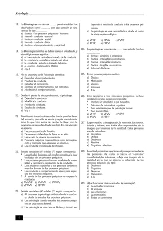 Psicología
12
17. La Psicología es una ciencia .......... pues trata de hechos
observables como ..........., por ello también es una
ciencia de tipo .................
a) fáctica - los procesos psíquicos - humana
b) formal - conducta - natural
c) fáctica - conducta - social
d) formal - conducta - física
e) fáctica - el comportamiento - espiritual
18. La Psicología científica se define como el estudio de, y
etimológicamente significa: .....
a) el inconsciente - estudio o tratado de la conducta
b) la conciencia - estudio o tratado del alma
c) la conducta - estudio o tratado del alma
d) el cerebro - tratado de la Psikhe
e) c y d
19. No es una meta de la Psicología científica:
a) Describir el comportamiento.
b) Predecir la conducta.
c) Estudiar el incosciente.
d) Explicar el comportamiento del individuo.
e) Modificar el comportamiento.
20. Desde el punto de vista profesional, el psicólogo :
a) Describe la conducta.
b) Modifica la conducta.
c) Predice la conducta.
d) Explica la conducta.
e) b y c
21. Rosalín está tratando de recordar donde puso las llaves
del armario, para ello se sienta y repite mentalmente
todo lo que hizo antes de perder la llave, con la
esperanza de recordar dónde las dejó. En este ejemplo
se aprecia.
a) La preocupación de Rosalín.
b) Es recomendalbe dejar la llave en su sitio.
c) La acción de deseos inconsciente.
d) Procesos psíquicos cognoscitivos como la imagina-
ción y memoria para alcanzar un objetivo.
e) La conducta preocupada de Rosalín.
22. Señale verdadero (V) o falso (F) según corresponda:
* La actividad fisiológica del cerebro constituye la base
biológica de los procesos psíquicos.
* Los procesos psíquicos forman modelos de la rea-
lidad y permiten la regulación de la conducta.
* Los procesos cognitivos y los procesos dinámicos
son dos formas de los procesos psíquicos.
* La conducta o comportamiento sirven para expre-
sar los procesos psíquicos.
* A través de los procesos psíquicos se expresa la
conducta.
a) VVVVF b) VVVVV c) VVFVV
d) VFVVV e) FFFFV
23. Señale verdadero (V) o falso (F) según corresponda:
a) Al ocuparse la psicología del estudio de la conduc-
ta olvida de estudiar los procesos psíquicos.
b) La psicología cuando estudia los procesos psíqui-
cos es una ciencia formal.
c) La psicología es una ciencia fáctica y formal; eso
depende si estudia la conducta o los procesos psí-
quicos.
d) La psicología es una ciencia fáctica, desde el punto
de vista espistemológico.
a) VFFF b) FFVV c) FVVF
d) FFFF e) FFFV
24. La psicología es una ciencia......... pues estudia hechos
.....................
a) formal - tangibles o empíricos.
b) Fáctica - intangibles o obstractos.
c) Formal - intangible abstracto.
d) Fáctica - tangible o empíricos.
e) Informal - fácticos.
25. Es un proceso psíquico orético:
a) Deseos
b) Motivación
c) Valores
d) Intereses
e) T. A.
26. Con respecto a los procesos psíquicos, señale
verdadero o falso según corresponda:
* Pueden ser deseados o no deseados.
* Sólo son de naturaleza cognitiva.
* Son estudiados por la psicología formal.
* Son transferibles.
a) VFFV b) VFVV c) VFVF
d) FVVV e) FFFF
27. La percepción, la imaginación, la memoria, los deseos,
interés y valores; son todos ellos responsables de la
imagen que tenemos de la realidad. Estos procesos
son de naturaleza:
a) Cognitiva
b) Orética
c) Dinámica
d) Afectiva
e) Cognitiva - afectiva
28. La actitud prejuiciosa que tienen algunas personas hacia
las personas de color o hacia el "serrano"
considerándolas inferiores, refleja una imagen de la
realidad en la que se aprecia la influencia de los
procesos psíquicos de tipo:
a) Dinámico
b) Cognitivo
c) Perverso
d) Prejuicioso
e) T. A.
29. ¿Qué funciones básicas estudia la psicología?.
a) La actividad mnémica
b) El lenguaje
c) Las emociones
d) La motivación
e) Todas las anteriores
 