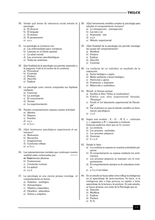 TRILCE
13
30. Señale qué temas de relevancia social estudia la
psicología.
a) El divorcio
b) El lenguaje
c) El racismo
d) El pensamiento
e) a y c
31. La psicología se involucra con:
a) Las enfermedades psico somáticas.
b) Lesiones en el lóbulo parietal.
c) La salud mental.
d) Las emociones psicofisiológicas.
e) Todas las anteriores.
32. Qué finalidad de la psicología nos permite responder a
la pregunta: Cuál es el motivo de la conducta:
a) Pronosticar
b) Controlar
c) Predecir
d) Describir
e) Explicar
33. La psicología como ciencia comprueba sus hipótesis
mediante:
a) Creencias
b) La axiología
c) El conocimiento
d) Teorías
e) La experimentación
34. Nuestro comportamiento expresa nuestra actividad:
a) Afectiva
b) Psíquica
c) Emotiva
d) a y c
e) a, b y c
35. ¿Qué fenómenos psicológicos experimenta el ser
humano?.
a) Motivación
b) Recuerdos
c) Imaginaciones
d) Conductas reflejas
e) a, b y c
36. Las representaciones mentales que construyen nuestra
realidad están conformadas por:
a) Experiencias afectivas
b) Frustraciones
c) Conductas motoras
d) La aptitud
e) a y b
37. La psicología es una ciencia porque investiga el
comportamiento en forma:
a) Subjetiva - axiológica.
b) Antropológica.
c) Objetiva y sistemática.
d) Filosófica - sistemática.
e) Teórica y subjetiva.
38. ¿Qué herramienta científica emplea la psicología para
estudiar el comportamiento humano?
a) La introspección - extrospección
b) Los test y (a)
c) Anamnesis - test
d) a y b
e) Método experimental
39. ¿Qué finalidad de la psicología nos permite investigar
las causas del comportamiento?
a) Modificar
b) Predecir
c) Explicar
d) Describir
e) Controlar
40. La conducta de un individuo es resultado de la
interacción.
a) Factor biológico y sujeto.
b) Medio ambiente y factor biológico.
c) Hormonas y genes.
d) Frustración y depresión.
e) Melancolía y mediofísico.
41. Wundt, es famoso porque:
a) Escribió el libro "Sobre el conductismo".
b) Publica una obra experimental llamada:
"Perysique".
c) Fundó el 1er laboratorio experimental de Psicolo-
gía"
d) Fue el primero en usar el método científico en fenó-
menos psicológicos.
e) c y d
42. Según este modelo : E - O - R, E = estímulos
o = organismo y R = respuesta o conducta.
Entonces podemos decir que en O, ocurren
a) La conducta.
b) Los procesos cerebrales.
c) Los procesos psíquicos.
d) Vivencias.
e) b, c y d
43. Señale lo falso:
a) La conducta se expresa en nuestras actividades psí-
quicas.
b) El comportamiento se expresa mediante los senti-
mientos.
c) Los procesos psíquicos se expresan con el com-
portamiento.
d) El comportamiento siempre es de naturaleza moto-
ra.
e) a, b y d son falsas.
44. En un estudio se busca saber cómo influye la inteligencia
en el aprendizaje de lecto-escritura. Es decir, si la
inteligencia alta o baja provoca un rápido o lento
aprendizaje de la lectura y la escritura. En este estudio,
se busca alcanzar una meta de la Psicología que es:
a) Describir
b) Modificar
c) Explicar
d) Predecir
e) N. A.
 