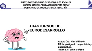 INSTITUTO VENEZOLANO DE LOS SEGUROS SOCIALES
HOSPITAL GENERAL “DR PASTOR OROPEZA RIERA”
POSTGRADO DE PUERICULTURA Y PEDIATRÍA
Autor: Dra. Maria Rincón
R2 de postgrado de pediatría y
puericultura.
Tutor: Lic. Emir Moreno
TRASTORNOS DEL
NEURODESARROLLO
 