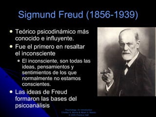Sigmund Freud (1856-1939) Teórico psicodinámico más conocido e influyente.  Fue el primero en resaltar el inconsciente  El inconsciente, son todas las ideas, pensamientos y sentimientos de los que normalmente no estamos conscientes. Las ideas de Freud formaron las bases del psicoanálisis  