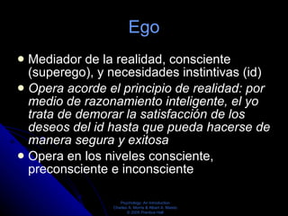 Ego Mediador de la realidad, consciente (superego), y necesidades instintivas (id) Opera acorde el principio de realidad: por medio de razonamiento inteligente, el yo trata de demorar la satisfacción de los deseos del id hasta que pueda hacerse de manera segura y exitosa  Opera en los niveles consciente, preconsciente e inconsciente  