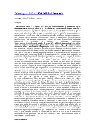 Psicologia 1850 a 1950, Michel Foucault
Psicologia 1850 a 1950, Michel Foucault

Introdução

A psicologia do século XIX, herdada da Aufklärung preocupação para o alinhamento com as
ciências naturais e encontrar o homem da extensão das leis que regem os fenómenos naturais. A
determinação quantitativa das ligações, o desenvolvimento de leis que operam na forma de funções
matemáticas, a aplicação das hipóteses, são tentativas por parte da psicologia que tenta aplicar, não sem
artifício, uma metodologia para descobrir o pensamento lógico na gênese e desenvolvimento das
ciências naturais. Este é o modo como o destino deste psicologia, o que seria uma percepção positiva,
veio a assentar em dois princípios filosóficos: que a verdade do homem estava a esgotar-se no seu
caminho natural e que todos os conhecimentos científicos foi através da identificação de ligações
quantitativos,      a      construção       de      hipóteses      e      verificação      experimental.
Toda a história da psicologia até meados do século XX é a história da paradoxal contradições
entre este projeto e estes princípios, prosseguindo com o ideal de rigor e precisão das ciências
naturais foi levado a abandonar os seus princípios. Para o objectivo fidelidade cuidado foi tomado
para reconhecer a realidade humana de uma área um pouco diferente dos objectos naturais, e os
diferentes métodos utilizados para determinar qual das ciências naturais poderia fornecer um modelo.
Mas o estrito rigor que ela levou gradualmente abandonar os dogmas perderam seu significado, na
medida em que estes pressupostos são ido: a ideia de um objectivo e precisão quase matemática no
domínio das ciências humanas, não é aceitável onde o próprio homem já não é a ordem da natureza.
Portanto, a psicologia é forçar-se no curso de sua história para uma completa renovação e descobrir um
novo estatuto do homem impôs a si própria, como uma ciência, um novo estilo.
Ele tinha procurado para descobrir novos princípios e ele próprio um novo projeto que psicólogos
tarefa nem sempre entendida com rigor, e muitas vezes tentou preencher com muito pouco. Alguns,
mesmo incluindo a exigência de novos projectos, permaneceu vinculada aos antigos princípios do
método mostram que psicólogos que tentou analisar o comportamento, mas eles usaram para fazer os
métodos das ciências naturais. Outros não compreendem que a renovação dos métodos implicou a
adaptação dos novos temas de análise: descritiva psicologias lá permaneceu vinculada aos antigos
conceitos. Renovação radical da psicologia como ciência do homem não é, portanto, apenas um fato
histórico cujo desenvolvimento pode ser visto nos últimos cem anos, ainda é um trabalho inacabado
que resta para ser servido, e nesse sentido, a ordem continua o dia.
Do mesmo modo, durante os últimos cem anos, a psicologia estabeleceu novas relações com a prática:
educação, medicina mental, organização dos grupos, e foi apresentado como uma base científica
racional de tais práticas. Genetic Psychology, foi criado como parte de qualquer pedagogia e
psicopatologia pode ser proposto como uma reflexão sobre a prática psiquiátrica. Por outro lado, a
psicologia tem sido questionada sobre os problemas que incentivado tais práticas: o problema do
sucesso ou fracasso, o problema da inserção do paciente na sociedade, o problema da adaptação do
homem ao seu trabalho. Esta estreita e constante ligação com a prática, essa reciprocidade de trocas, a
psicologia é semelhante à das ciências naturais. Mas eles não respondem apenas a problemas de
dificuldades de ordem prática, temporários e temporários fracassos limitações de sua experiência.
Psicologia, no entanto, foi nesse momento em que a prática do homem encontra sua própria
contradição. A Developmental Psychology, nasceu como uma reflexão sobre as detenções de
desenvolvimento, psicologia da adaptação como uma análise dos fenómenos de inadequação, os da
memória, consciência, sentimentos apareceram psicologias do esquecimento, e do inconsciente
perturbações emocionais. Sem forçar termos pode ser dito que a psicologia contemporânea está na sua
origem, uma análise do anormal, o patológico, o que está em conflito, uma reflexão sobre as
contradições do próprio homem. E se transformou em uma psicologia do normal, como adaptativos,
como ordenada, é uma forma secundária, como um esforço para dominar essas contradições.
O problema da psicologia contemporânea, que é um problema para a sua vida ou morte, é saber até que
ponto ela pode realmente dominam as contradições que nasceram a partir de que o abandono dos
objectos naturais que parecia ser o seu uma outra característica. Esta é a pergunta que a história da
psicologia deve responder por si.

O viés da natureza
 