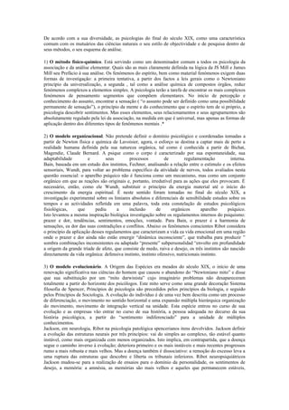 De acordo com a sua diversidade, as psicologias do final do século XIX, como uma característica
comum com os mutuários das ciências naturais o seu estilo de objectividade e de pesquisa dentro de
seus métodos, o seu esquema de análise.

1) O método físico-químico. Está servindo como um denominador comum a todos os psicologia da
associação e da análise elementar. Quais são as mais claramente definida na lógica da JS Mill e James
Mill seu Prefácio à sua análise. Os fenómenos do espírito, bem como material fenómenos exigem duas
formas de investigação: a primeira tentativa, a partir dos factos a leis gerais como o Newtoniano
princípio da universalização, a segunda , tal como a análise química de compostos órgãos, reduz
fenómenos complexos a elementos simples. A psicologia terão a tarefa de encontrar os mais complexos
fenómenos de pensamento segmentos que compõem elementares. No início de percepção e
conhecimento do assunto, encontrar a sensação ( “o assunto pode ser definido como uma possibilidade
permanente de sensação”), o princípio da mente e do conhecimento que o espírito tem de si próprio, a
psicologia descobrir sentimentos. Mas esses elementos, seus relacionamentos e seus agrupamentos são
absolutamente regulado pela lei da associação, na medida em que é universal, mas apenas as formas de
aplicação dentro dos diferentes tipos de fenômenos mentais .*

2) O modelo organizacional. Não pretende definir o domínio psicológico e coordenadas tomadas a
partir de Newton física e química de Lavoisier, agora, o esforço se destina a captar mais de perto a
realidade humana definida pela sua natureza orgânica, tal como é conhecida a partir de Bichat,
Magendie, Claude Bernard. A psique como o corpo é caracterizado por sua espontaneidade, sua
adaptabilidade         e        seus        processos          de         regulamentação        interna.
Bain, baseada em um estudo dos instintos, Fechner, analisando a relação entre o estímulo e os efeitos
sensoriais, Wundt, para voltar ao problema específico da atividade de nervos, todos avaliados nesta
questão essencial: o aparelho psíquico não é funciona como um mecanismo, mas como um conjunto
orgânico em que as reações são originais e, portanto, irredutível para as ações que eles provocam. É
necessário, então, como ele Wundt, substituir o princípio da energia material até o início do
crescimento da energia espiritual. É neste sentido foram tomadas no final do século XIX, a
investigação experimental sobre os limiares absolutos e diferenciais de sensibilidade estudos sobre os
tempos e as actividades refletida em uma palavra, toda esta constelação de estudos psicológicos
fisiológicas,     que      pediu      a     inclusão       de      orgânicos       aparelho    psíquico.
Isto levantou a mesma inspiração biológica investigação sobre os regulamentos internos do psiquismo:
prazer e dor, tendências, sentimentos, emoções, vontade. Para Bain, o prazer é a harmonia de
sensações, ea dor das suas contradições e conflitos. Abaixo os fenômenos conscientes Ribot considera
o princípio da aplicação desses regulamentos que caracterizam a vida ea vida emocional em uma região
onde o prazer e dor ainda não estão emergir “dinâmica inconsciente”, que trabalha para produzir ”
sombra combinações inconsistentes ou adaptado “presente” subpersonalidad “envolto em profundidade
a origem da grande tríade de afeto, que consiste de medo, raiva e desejo, os três instintos são nascido
directamente da vida orgânica: defensiva instinto, instinto ofensivo, nutricionais instinto.

3) O modelo evolucionário. A Origem das Espécies era meados do século XIX, o início de uma
renovação significativa nas ciências do homem que causou o abandono do “Newtoniano mito” e disse
que sua substituição por um “mito darwinista” cujo imaginário problemas não desapareceram
totalmente a partir do horizonte dos psicólogos. Este mito serve como uma grande decoração Sistema
filosofia de Spencer, Princípios de psicologia são precedidos pelos princípios da biologia, e seguido
pelos Princípios de Sociologia. A evolução do indivíduo é de uma vez bem descrita como um processo
de diferenciação, o movimento no sentido horizontal e uma expansão múltipla hierárquica organização
do movimento, movimento de integração vertical na unidade. Esta espécie entrou no curso de sua
evolução e as empresas vão entrar no curso de sua história, a pessoa adequada no decurso da sua
história psicológica, a partir do “sentimento indiferenciado” para a unidade de múltiplos
conhecimentos.
Jackson, em neurologia, Ribot na psicologia patológica spencerianos itens devolvidos. Jackson definir
a evolução das estruturas neurais por três princípios: vai do simples ao complexo, tão estável quanto
instável, como mais organizada com menos organizados. Isto implica, em contrapartida, que a doença
segue o caminho inverso à evolução; deteriora primeiro e os mais instáveis e mais recentes progressos
rumo a mais robusta e mais velhos. Mas a doença também é dissociativo: a remoção do excesso leva a
uma ruptura das estruturas que descobre e liberta os tribunais inferiores. Ribot neuropsiquiátricos
Jackson mudou-se para a realização de ensaios para o domínio da personalidade, os sentimentos de
desejo, a memória: a amnésia, as memórias são mais velhos e aqueles que permanecem estáveis,
 