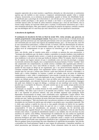 enquanto supressões são as mais recentes e superficiais; alterações na vida emocional, os sentimentos
egoístas que são também as mais arcaicas e reaparecer automaticamente quando voltar a vontade
colapsos, inconsciente, ou as estruturas da personalidade, quando as formas são obnubiladas lúcido.
O significado para a psicologia do evolucionismo é, sem dúvida que foi o primeiro a demonstrar que
nenhum sentido psicológico e não apenas em relação a um futuro e um passado que o seu actual
conteúdo repousa sobre um fundo de calma anteriores estruturas que o ónus de uma história, mas ao
mesmo tempo implica um horizonte aberto para o eventual. Evolucionismo demonstrou que a vida é
uma orientação psicológica. Mas, para separar a psicologia do prejuízo da natureza, continua a mostrar
que esta abordagem não só é uma força que está a desenvolver, mas um significativo nascimento.

A descoberta do significado

O sentimento de descoberta foi feita no final do século XIX, várias estradas, que parecem, no
entanto, já pertencem a uma paisagem comum. Shape parece a mesma direção: é retirada demasiado
ampla e geral das premissas que são explicadas pelo homem como um certo ponto do mundo natural, e
está retornando para um exame mais rigoroso da realidade humana, que é , fez bem para eles, mais fiel
às suas características particulares, o melhor de tudo, no homem, além das determinações da natureza.
Pegue o homem, não a nível de denominador comum, que trata todos os que vivem, mas em seu
próprio nível de comportamento no que se expressa na consciência em que reconhece, através da
história                   do                     qual                foi                 constituída.
Janet, sem dúvida, ainda se mantém muito perto a evolução ea natureza dos seus preconceitos, a
“hierarquia das tendências que vão desde o simples e automático (a reacção imediata a uma tendência)
para o complexo e integrado (ações sociais ), a noção de uma energia psíquica que é distribuído entre
estas tendências é a de activar um tema que lembra de Jackson e Ribot. No entanto, Janet foi tomada a
fim de superar esse lugares naturais em que é considerado como um tema da psicologia e energias
reconstruído estruturas não alegada, mas o comportamento da pessoa humana. O termo “conduta” Janet
não compreender este comportamento, no sentido externa e realidade estão esgotados para enfrentar a
situação que causou isso: essa é uma reflexão ou reacção, e não o comportamento. Comportamento
quando há uma reação ao abrigo de um regulamento, que o seu desenvolvimento depende de uma
constante resultado obtido apenas. Este regulamento interno e pode ser apresentado sob a forma de
emoção (que faz com que o esforço para reiniciar a ação mais próxima do sucesso, a felicidade e os
limites que a vitória completa), ou externos e podem ser tomados como um ponto de referência
comportamento o outro: então o comportamento é uma reacção à reacção de um outro e adaptar seu
comportamento e, portanto, requer uma duplicação do que o exemplo mais típico é a linguagem que é
sempre um diálogo possível. A doença não é nem um défice nem uma regressão, mas uma ruptura
dessa regulamentação, uma alteração funcional da sensação: ela percebe que psicasténico linguagem
não pode mais obedecer às regras do diálogo, e continuar em um monólogo sem ouvinte; também
perceber que os escrúpulos da obsessivo, não pode concluir que as suas acções porque perdeu uma tal
regulamentação          para       o       início      e      conclusão      de      comportamento.
Actualização na acepção da conduta humana foi feita também a partir da análise histórica. “Man”,
como Dilthey, “não saber o que é cud em si, ela aprende com a história.” Assim, a história ensina que
não é um segmento de processos naturais, mas uma atividade espiritual cujas produções foram
depositados sucessivamente no tempo, como cristalizados actos, significados a seguir silêncio. Para
encontrar essa atividade deveria ser direcionado para produções originais, para fazer reviver os seus
sentidos por uma “análise dos produtos da mente aberta para uma primeira aproximação sobre a gênese
de todos os psicológicos.” Mas esta história não é um processo mecânico ou uma evolução biológica, é
ela própria um movimento do espírito que está sempre a sua própria casa e sua própria expressão. Não
é, então, para explicar o espírito da coisa em si, mas quando colocados no interior do seu negócio,
tentando corresponder à circulação dentro do qual ele cria e é criado, é primeiro necessário para
compreendê-lo. O tema de entendimento, em oposição à explicação, ela foi devolvida pela
fenomenologia que, segundo Husserl, fez a descrição rigorosa da experiência vivida de cada filosofia
tomado como ciência. A questão do entendimento manteve a sua validade, mas sim com base em uma
metafísica do espírito, como Dilthey, fenomenologia foi estabelecido em uma análise do significado
inerente a todas as experiências. Assim, Jaspers poderia distinguir fenómenos patológicos nos
processos biológicos que estão relacionados com a explicação causal, e reações ou de personalidade
desenvolvimento envolvendo uma experiência significativa que o psiquiatra deve tentar compreender.
Mas de qualquer forma de psicologia deu mais importância ao significado da psicanálise. Sem dúvida,
a psicanálise em Freud permanece ligada às suas origens do pensamento e naturalista metafísico ou
moral preconceitos que deixaram as suas marcas. Existe certamente dentro da teoria do instinto
 