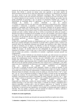 (instinto de vida e de expansão, um instinto de morte e de reincidência), o eco de um mito biológica do
homem. Sem dúvida, o conceito de doença como uma regressão a um estado anterior do
desenvolvimento emocional são um velho tema spenceriano evolutionists e os fantasmas que Freud não
nos salvar, mesmo na sua mais duvidosa implicações sociológicas. Mas a história da própria
psicanálise fez justiça contra estes elementos reacionários. A importância de Freud, sem dúvida, torna-
se a mesma impureza de seus conceitos: ela está dentro do sistema freudiano, que produz uma tão
grande perturbação da psicologia é que, no decurso do pensamento freudiano que a análise foi
transformada em causalidade gênese de significados o que levou à evolução histórica, e que a
obrigação       de        analisar    o     cultural     substituído      o      uso    da      natureza.
1) A análise psicológica não deve sair, para Freud, uma separação de comportamento entre voluntário e
involuntário, e intencional, e automática, a conduta eo comportamento normalmente ordenado
patológicos e perturbado, não há diferença entre o movimento voluntário de um homem saudável e
histérica paralisia. Além todas as óbvias diferenças, estes dois actos tenham um significado: a paralisia
histérica é o sentimento que ele rejeita a acção e as acções intencionais da acção que pretende. O senso
coincide com toda a conduta. Sempre que não se verifica na incoerência do sonho, por exemplo, o
absurdo de um lapso na emergência de um trocadilho, mas isso é tão escondida. E que loucura é apenas
um truque de sentido, um caminho no sentido de que está presente testemunhar contra si próprio.
Consciência e do inconsciente não são, então, dois mundos justapostos, eles são bastante duas formas
de o mesmo significado e, a primeira tarefa da terapia vai mudar esse padrão de significado pela
interpretação                 dos            sonhos              e              dos            sintomas.
2) Quais são os significados inerentes ao comportamento que é, por vezes escondido na consciência?
São de que a história individual e foi cristalizado no passado sobre os grandes eventos: o trauma é um
transtorno afetivo dos significados (desmama, por exemplo, que transforma a mãe, objeto e princípio
de todas as satisfações, em um objeto a ser subtraído, no início de frustração) e, quando estes não
ultrapassem novos sentidos e significados não são parte da primeira, o indivíduo está fixado para o
conflito do passado e do presente, dentro de uma ambiguidade do que atual e que inactual , o
imaginário ea realidade, o amor eo ódio, que é o maior sinal de comportamento neurótico. O segundo
tema da terapia será, portanto, a redescoberta do conteúdo e significados inactuales passado esse
comportamento.
3) Mesmo que a conduta é habitado por mais distante do passado, que ainda possuem um sentimento
actual. Ao dizer que um sintoma reproduzido simbolicamente arcaica trauma está implícito que o
passado não completamente invadir o presente, mas este é defendido contra a sua recorrência. Isso
mantém uma relação dialética com o seu próprio passado, a repressão no inconsciente, entre os
significados ambíguos, agora projectada sobre o verdadeiro mundo dos fantasmas da vida anterior, para
além dos níveis de expressão questões reconhecidas como valiosas (esta é a sublimação ), com efeito,
ergueu uma série de mecanismos de defesa para a cura psicanalítica é responsável pela atualização para
cercar       os       significados     do      passado      pela      transferência    e      abreaction.
4) Mas qual é o conteúdo do presente? Quão importante é latente e as massas do passado? Se não
estiver vazia, ou instantâneos, é nesse caso é essencialmente social, as regras em um grupo, reconhecer
ou invalidar uma ou outra forma de comportamento. A dialética do passado e isto reflecte o conflito de
diferentes formas de satisfação e de normas sociais de conduta ou, como disse Freud, o “ele” e “super-
ego” e do “eu” com os mecanismos de defesa é o lugar de conflito e ao ponto em que você quebra para
a angústia da existência. Na cura psicanalítica, o papel do terapeuta, para um jogo de satisfação e
frustração, é precisamente para reduzir a intensidade do conflito, desaperte o porão de “ele” e “super-
ego”, alargar e reforçar os mecanismos de defesa, e não os pedidos de remoção do mítico do conflito,
mas       para       transformar     em       uma      contradição       neurótico    normal      tensão.
Empurrando seus limites para a análise dos extremos sentido, Freud tenha dado orientações para a
moderna psicologia, se foi mais longe e Janet Jaspers, é conferido um estatuto e importância para o
objectivo pretendido a deslocar para o nível de símbolos expressivos, no “material” do mesmo
comportamento. Conteúdo e deu uma verdadeira história, ou melhor, o confronto de duas histórias: a
do indivíduo, no intervalo das suas experiências, e da sociedade, as estruturas pelas quais é imposta ao
indivíduo. Para esta medida, é possível ir além da oposição do subjetivo eo objetivo, indivíduo e
sociedade: um estudo objetivo dos significados eram possíveis.

O objetivo do estudo significados.

Este estudo abrange um domínio que não pode estar aqui para identificar as regiões mais críticas.

1) elementos e conjuntos. O behaviorismo, que foi inaugurada por Watson, procurar o significado de
 