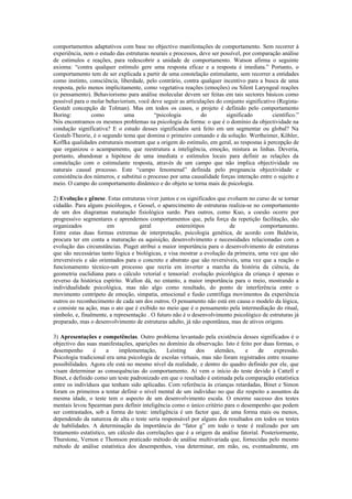 comportamentos adaptativos com base no objectivo manifestações de comportamento. Sem recorrer à
experiência, nem o estudo das estruturas neurais e processos, deve ser possível, por comparação análise
de estímulos e reações, para redescobrir a unidade de comportamento. Watson afirma o seguinte
axioma: “contra qualquer estímulo gere uma resposta eficaz e a resposta é imediata.” Portanto, o
comportamento tem de ser explicada a partir de uma constelação estimulante, sem recorrer a entidades
como instinto, consciência, liberdade, pelo contrário, contra qualquer incentivo para a busca de uma
resposta, pelo menos implicitamente, como vegetativa reações (emoções) ou Silent Laryngeal reações
(o pensamento). Behaviorismo para análise molecular devem ser feitas em tais sectores básicos como
possível para o molar behaviorism, você deve seguir as articulações do conjunto significativo (Regista-
Gestalt concepção de Tolman). Mas em todos os casos, o projeto é definido pelo comportamento
Boring:         como          uma         “psicologia         do         significado        científico.”
Nós encontramos os mesmos problemas na psicologia da forma: o que é o domínio da objectividade na
condução significativa? E o estudo desses significados será feito em um segmentar ou global? Na
Gestalt-Theorie, é o segundo tema que domina o primeiro comando e da solução. Wertheimer, Köhler,
Koffka qualidades estruturais mostram que a origem do estímulo, em geral, as respostas à percepção de
que organizou o acampamento, que reestrutura a inteligência, emoção, mistura as linhas. Deveria,
portanto, abandonar a hipótese de uma imediata e estímulos locais para definir as relações da
constelação com o estimulante resposta, através de um campo que não implica objectividade ou
naturais causal processo. Este “campo fenomenal” definida pelo pregnancia objectividade e
consistência dos números, e substitui o processo por uma causalidade forças interação entre o sujeito e
meio. O campo do comportamento dinâmico e do objeto se torna mais de psicologia.

2) Evolução e gênese. Estas estruturas viver juntos e os significados que evoluem no curso de se tornar
cidadão. Para alguns psicólogos, e Gessel, o aparecimento de estruturas realiza-se no comportamento
de um dos diagramas maturação fisiológica surdo. Para outros, como Kuo, a coesão ocorre por
progressivo segmentares e aprendemos comportamentos que, pela força da repetição facilitação, são
organizados            em           geral           estereótipos           de          comportamento.
Entre estas duas formas extremas de interpretação, psicologia genética, de acordo com Baldwin,
procura ter em conta a maturação ea aquisição, desenvolvimento e necessidades relacionadas com a
evolução das circunstâncias. Piaget atribui a maior importância para o desenvolvimento de estruturas
que são necessárias tanto lógica e biológicas, e visa mostrar a evolução da primeira, uma vez que são
irreversíveis e são orientados para o concreto e abstrato que são reversíveis, uma vez que a reação o
funcionamento técnico-um processo que recria em inverter a marcha da história da ciência, da
geometria euclidiana para o cálculo vetorial e tensorial: evolução psicológica da criança é apenas o
reverso da histórica espírito. Wallon dá, no entanto, a maior importância para o meio, mostrando a
individualidade psicológica, mas não algo como resultado, do ponto de interferência entre o
movimento centrípeto de emoção, simpatia, emocional e fusão centrífuga movimentos da experiência
outros eo reconhecimento de cada um dos outros. O pensamento não está em causa o modelo da lógica,
e consiste na ação, mas o ato que é exibido no meio que é o pensamento pela intermediação do ritual,
símbolo, e, finalmente, a representação . O futuro não é o desenvolvimento psicológico de estruturas já
preparado, mas o desenvolvimento de estruturas adulto, já não espontânea, mas de ativos origens.

3) Apresentações e competências. Outro problema levantado pela existência desses significados é o
objectivo das suas manifestações, aparições no domínio da observação. Isto é feito por duas formas, o
desempenho       é     a    implementação,     Leisting     dos    alemães,     e    de     expressão.
Psicologia tradicional era uma psicologia de escolas virtuais, mas não foram registrados entre resumo
possibilidades. Agora ele está no mesmo nível da realidade, e dentro do quadro definido por ele, que
visam determinar as consequências do comportamento. Aí vem o início do teste devido à Cattell e
Binet, e definido como um teste padronizado em que o resultado é estimada pela comparação estatística
entre os indivíduos que tenham sido aplicadas. Com referência às crianças retardadas, Binet e Simon
foram os primeiros a tentar definir o nível mental de um indivíduo no que diz respeito a assuntos da
mesma idade, o teste tem o aspecto de um desenvolvimento escala. O enorme sucesso dos testes
mentais levou Spearman para definir inteligência como o único critério para o desempenho que podem
ser contrastados, sob a forma do teste: inteligência é um factor que, de uma forma mais ou menos,
dependendo da natureza de alta o teste seria responsável por alguns dos resultados em todos os testes
de habilidades. A determinação da importância do “fator g” em todo o teste é realizado por um
tratamento estatístico, um cálculo das correlações que é a origem da análise fatorial. Posteriormente,
Thurstone, Vernon e Thomson praticado método de análise multivariada que, fornecidas pelo mesmo
método de análise estatística dos desempenhos, visa determinar, em mão, ou, eventualmente, em
 