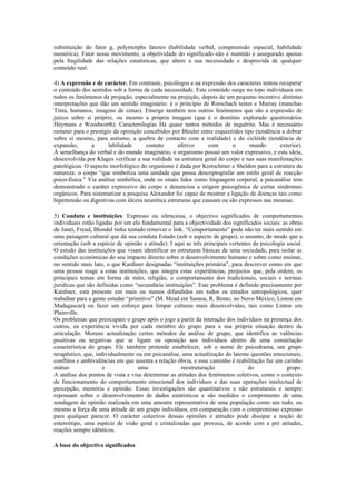 substituição do fator g, polymorphs fatores (habilidade verbal, compreensão espacial, habilidade
numérica). Fator nesse movimento, a objetividade do significado não é mantido e assegurado apenas
pela fragilidade das relações estatísticas, que altere a sua necessidade e desprovida de qualquer
conteúdo real.

4) A expressão e de carácter. Em contraste, psicólogos e na expressão dos caracteres tentou recuperar
o conteúdo dos sentidos sob a forma de cada necessidade. Este conteúdo surge no topo individuais em
todos os fenômenos da projeção, especialmente na projeção, depois de um pequeno incentivo distintas
interpretações que dão um sentido imaginário: é o princípio de Rorschach testes e Murray (manchas
Tinta, humanos, imagens de cenas). Emerge também nos outros fenômenos que são a expressão de
juízos sobre si próprio, ou mesmo a própria imagem (que é o domínio explorado questionários
Heymans e Woodworth). Caracterologías Há quase tantos métodos de inquérito. Mas é necessário
remeter para o prestígio da oposição concebidos por Bleuler entre esquizóides tipo (tendência a dobrar
sobre si mesmo, para autismo, a quebra de contacto com a realidade) e do ciclóide (tendência de
expansão,       a      labilidade      contato      afetivo     com       o      mundo       exterior).
À semelhança do verbal e do mundo imaginário, o organismo possui um valor expressivo, e esta ideia,
desenvolvida por Klages verificar a sua validade na estrutura geral do corpo e nas suas manifestações
patológicas. O aspecto morfológico do organismo é dada por Kretschmer e Sheldon para a estrutura da
natureza: o corpo “que simboliza uma unidade que possa descriptografar um estilo geral de reacção
psico-física.” Via análise simbólica, onde os sinais lidos como linguagem corporal, a psicanálise tem
demonstrado o caráter expressivo do corpo e denunciou a origem psicogênica de certas síndromes
orgânicos. Para sistematizar a pesquisa Alexander foi capaz de mostrar a ligação de doenças tais como
hipertensão ou digestivas com úlcera neurótica estruturas que causam ou são expressos nas mesmas.

5) Conduta e instituições. Expresso ou silenciosa, o objectivo significados de comportamentos
individuais estão ligadas por um elo fundamental para a objectividade dos significados sociais: as obras
de Janet, Freud, Blondel tinha tentado remover o link. “Comportamento” pode não ter mais sentido em
uma paisagem cultural que dá sua conduta Estado (sob o aspecto de grupo), o assunto, de modo que a
orientação (sob a espécie de opinião e atitude): I aqui as três principais vertentes da psicologia social.
O estudo das instituições que visam identificar as estruturas básicas de uma sociedade, para isolar as
condições económicas do seu impacto directo sobre o desenvolvimento humano e sobre como ensinar,
no sentido mais lato, o que Kardiner designadas “instituições primária”, para descrever como em que
uma pessoa reage a estas instituições, que integra estas experiências, projectos que, pela ordem, os
principais temas em forma de mito, religião, o comportamento dos tradicionais, sociais e normas
jurídicas que são definidas como “secundária instituições”. Este problema é definido precisamente por
Kardiner, está presente em mais ou menos difundidos em todos os estudos antropológicos, quer
trabalhar para a gente estudar “primitivo” (M. Mead em Samoa, R. Bento, no Novo México, Linton em
Madagascar) ou fazer um esforço para limpar culturas mais desenvolvidas, tais como Linton em
Plainville.
Os problemas que preocupam o grupo após o jogo a partir da interação dos indivíduos na presença dos
outros, ea experiência vivida por cada membro do grupo para a sua própria situação dentro da
articulação. Moreno actualização certos métodos de análise de grupo, que identifica as valências
positivas ou negativas que se ligam ou oposição aos indivíduos dentro de uma constelação
característica do grupo. Ele também pretende estabelecer, sob o nome de psicodrama, um grupo
terapêutico, que, individualmente ou em psicanálise, uma actualização do latente questões emocionais,
conflitos e ambivalências em que assenta a relação óbvia, e esse caminho é reabilitação faz um carinho
mútuo                e             uma               reestruturação                do              grupo.
A análise dos pontos de vista e visa determinar as atitudes dos fenômenos coletivos, como o contexto
de funcionamento do comportamento emocional dos indivíduos e das suas operações intelectual de
percepção, memória e opinião. Essas investigações são quantitativos e não estruturais e sempre
repousam sobre o desenvolvimento de dados estatísticos e são medidos o comprimento de uma
sondagem de opinião realizada em uma amostra representativa de uma população como um todo, ou
mesmo a força de uma atitude de um grupo indivíduos, em comparação com o compromisso expresso
para qualquer parecer. O carácter colectivo dessas opiniões e atitudes pode dissipar a noção de
estereótipo, uma espécie de visão geral e cristalizadas que provoca, de acordo com a pré atitudes,
reações sempre idênticos.

A base do objectivo significados
 