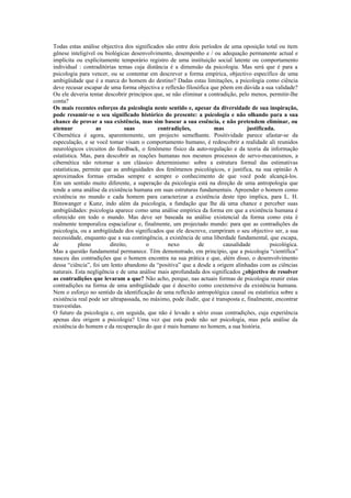 Todas estas análise objectiva dos significados são entre dois períodos de uma oposição total ou item
gênese inteligível ou biológicas desenvolvimento, desempenho e / ou adequação permanente actual e
implícita ou explicitamente temporário registro de uma instituição social latente ou comportamento
individual : contraditórias temas cuja distância é a dimensão da psicologia. Mas será que é para a
psicologia para vencer, ou se contentar em descrever a forma empírica, objectivo específico de uma
ambigüidade que é a marca do homem do destino? Dadas estas limitações, a psicologia como ciência
deve recusar escapar de uma forma objectiva e reflexão filosófica que põem em dúvida a sua validade?
Ou ele deveria tentar descobrir princípios que, se não eliminar a contradição, pelo menos, permitir-lhe
conta?
Os mais recentes esforços da psicologia neste sentido e, apesar da diversidade de sua inspiração,
pode resumir-se o seu significado histórico do presente: a psicologia e não olhando para a sua
chance de provar a sua existência, mas sim basear a sua essência, e não pretendem eliminar, ou
atenuar            as           suas        contradições,           mas            justificada.
Cibernética é agora, aparentemente, um projecto semelhante. Positividade parece afastar-se da
especulação, e se você tomar visam o comportamento humano, é redescobrir a realidade ali reunidos
neurológicos circuitos do feedback, o fenômeno físico da auto-regulação e da teoria da informação
estatística. Mas, para descobrir as reações humanas nos mesmos processos de servo-mecanismos, a
cibernética não retornar a um clássico determinismo: sobre a estrutura formal das estimativas
estatísticas, permite que as ambiguidades dos fenômenos psicológicos, e justifica, na sua opinião A
aproximados formas erradas sempre e sempre o conhecimento de que você pode alcançá-los.
Em um sentido muito diferente, a superação da psicologia está na direção de uma antropologia que
tende a uma análise da existência humana em suas estruturas fundamentais. Apreender o homem como
existência no mundo e cada homem para caracterizar a existência deste tipo implica, para L. H.
Binswanger e Kunz, indo além da psicologia, a fundação que lhe dá uma chance e perceber suas
ambigüidades: psicologia aparece como uma análise empírica da forma em que a existência humana é
oferecido em todo o mundo. Mas deve ser baseada na análise existencial da forma como esta é
realmente temporaliza espacializar e, finalmente, um projectado mundo: para que as contradições da
psicologia, ou a ambigüidade dos significados que ele descreve, cumpriram o seu objectivo ser, a sua
necessidade, enquanto que a sua contingência, a existência de uma liberdade fundamental, que escapa,
de          pleno        direito,       o        nexo        de         causalidade          psicológica.
Mas a questão fundamental permanece. Têm demonstrado, em princípio, que a psicologia “científica”
nasceu das contradições que o homem encontra na sua prática e que, além disso, o desenvolvimento
dessa “ciência”, foi um lento abandono da “positiva” que a desde a origem alinhadas com as ciências
naturais. Esta negligência e de uma análise mais aprofundada dos significados ¿objectivo de resolver
as contradições que levaram a que? Não acho, porque, nas actuais formas de psicologia reunir estas
contradições na forma de uma ambigüidade que é descrito como coextensive da existência humana.
Nem o esforço no sentido da identificação de uma reflexão antropológica causal ou estatística sobre a
existência real pode ser ultrapassada, no máximo, pode iludir, que é transposta e, finalmente, encontrar
trasvestidas.
O futuro da psicologia e, em seguida, que não é levado a sério essas contradições, cuja experiência
apenas deu origem a psicologia? Uma vez que esta pode não ser psicologia, mas pela análise da
existência do homem e da recuperação do que é mais humano no homem, a sua história.
 