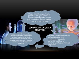 El conocimiento en genética ha
permitido la mejora extensa en
productividad de plantas usadas
para el alimento como por ejemplo
el arroz, trigo, y el maíz

IMPORTANCIA DE LA
GENÉTICA
Los avances en éste campo han
permitido también la alteración de
diversos segmentos del ADN,
resultando en la creación de nuevos
genes y rasgos genéticos y logrando
también evitar malformaciones
genéticas

La genética tiene también una
gran importancia en la
bioingeniería, ya que ha
permitido modificar el
material genético de distintos
organismos.

 